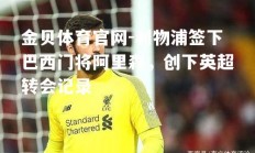 金贝体育官网-利物浦签下巴西门将阿里森，创下英超转会记录