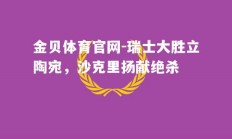 金贝体育官网-瑞士大胜立陶宛，沙克里扬献绝杀